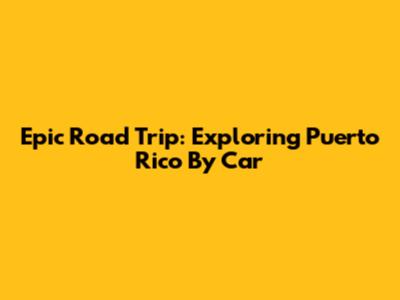 Epic Road Trip: Exploring Puerto Rico By Car