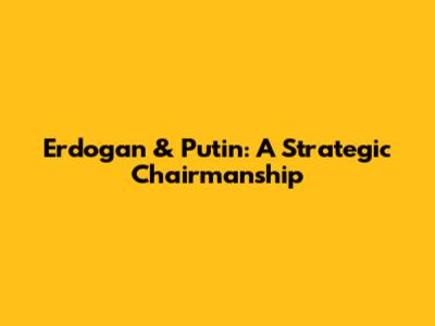 Erdogan & Putin: A Strategic Chairmanship