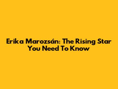 Erika Marozsán: The Rising Star You Need To Know