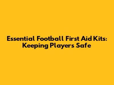 Essential Football First Aid Kits: Keeping Players Safe