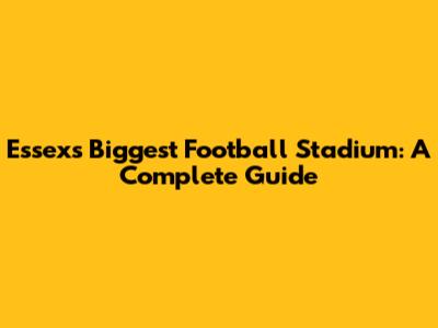 Essex's Biggest Football Stadium: A Complete Guide