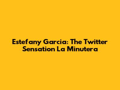 Estefany Garcia: The Twitter Sensation La Minutera