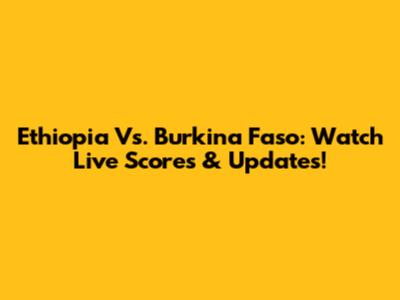 Ethiopia Vs. Burkina Faso: Watch Live Scores & Updates!