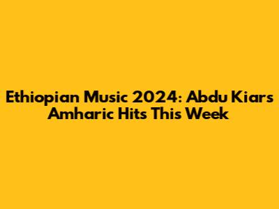 Ethiopian Music 2024: Abdu Kiar's Amharic Hits This Week