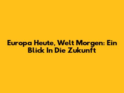 Europa Heute, Welt Morgen: Ein Blick In Die Zukunft