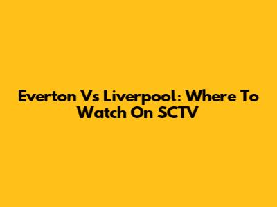 Everton Vs Liverpool: Where To Watch On SCTV