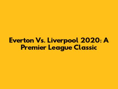 Everton Vs. Liverpool 2020: A Premier League Classic