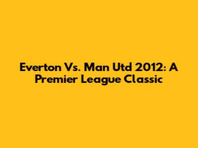 Everton Vs. Man Utd 2012: A Premier League Classic