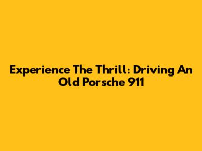 Experience The Thrill: Driving An Old Porsche 911