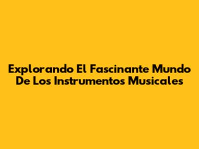 Explorando El Fascinante Mundo De Los Instrumentos Musicales