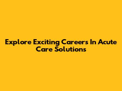 Explore Exciting Careers In Acute Care Solutions
