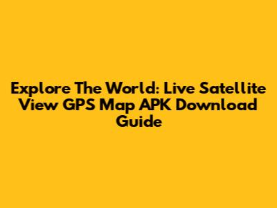 Explore The World: Live Satellite View GPS Map APK Download Guide