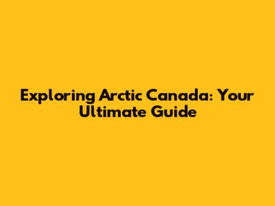 Exploring Arctic Canada: Your Ultimate Guide