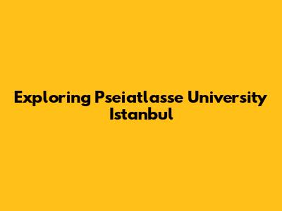 Exploring Pseiatlasse University Istanbul