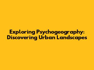 Exploring Psychogeography: Discovering Urban Landscapes