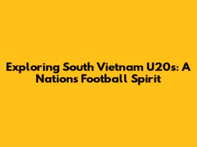 Exploring South Vietnam U20s: A Nation's Football Spirit