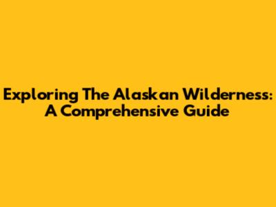 Exploring The Alaskan Wilderness: A Comprehensive Guide