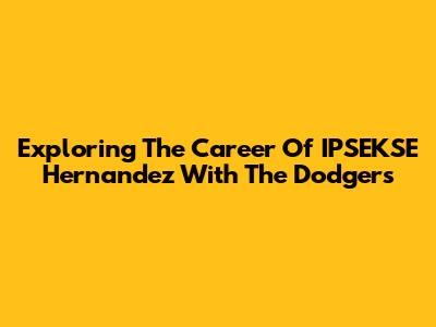 Exploring The Career Of IPSEKSE Hernandez With The Dodgers