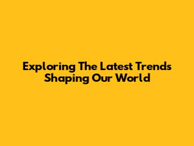 Exploring The Latest Trends Shaping Our World