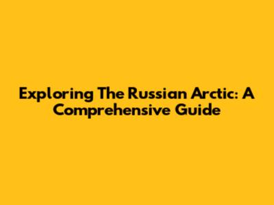 Exploring The Russian Arctic: A Comprehensive Guide