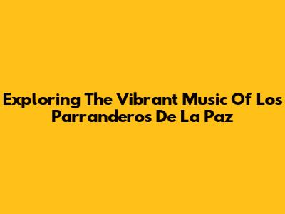 Exploring The Vibrant Music Of Los Parranderos De La Paz