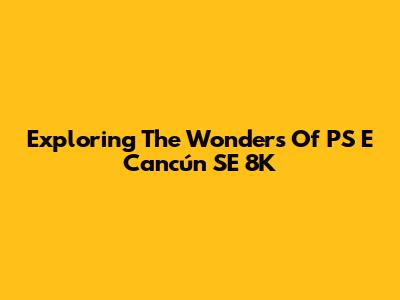 Exploring The Wonders Of PS E Cancún SE 8K