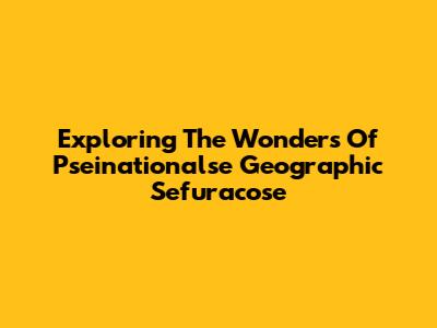Exploring The Wonders Of Pseinationalse Geographic Sefuracose