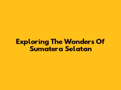 Exploring The Wonders Of Sumatera Selatan