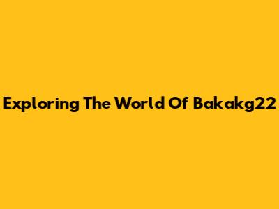 Exploring The World Of Bakakg22