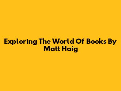 Exploring The World Of Books By Matt Haig