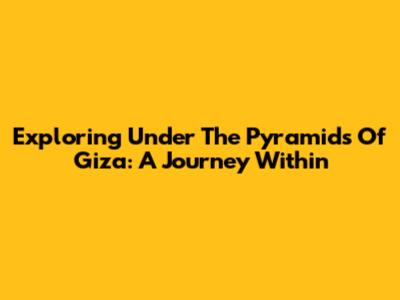 Exploring Under The Pyramids Of Giza: A Journey Within