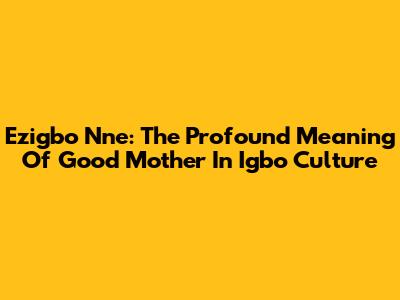 Ezigbo Nne: The Profound Meaning Of 'Good Mother' In Igbo Culture