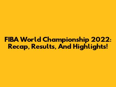 FIBA World Championship 2022: Recap, Results, And Highlights!