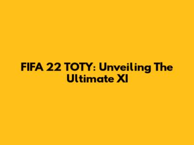 FIFA 22 TOTY: Unveiling The Ultimate XI