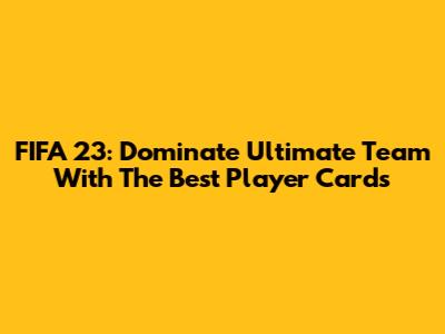 FIFA 23: Dominate Ultimate Team With The Best Player Cards
