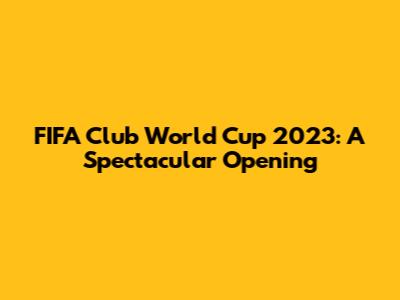 FIFA Club World Cup 2023: A Spectacular Opening