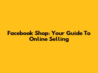 Facebook Shop: Your Guide To Online Selling