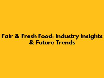 Fair & Fresh Food: Industry Insights & Future Trends