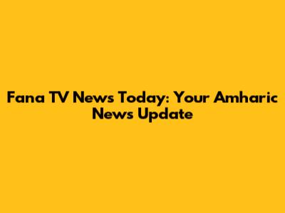 Fana TV News Today: Your Amharic News Update