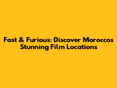 Fast & Furious: Discover Morocco's Stunning Film Locations