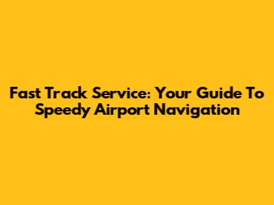 Fast Track Service: Your Guide To Speedy Airport Navigation