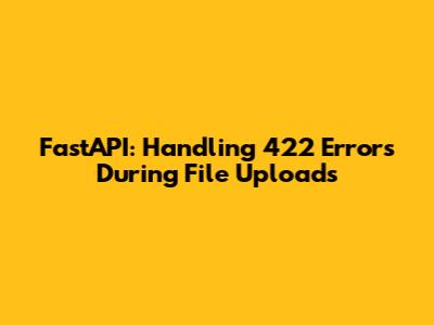 FastAPI: Handling 422 Errors During File Uploads