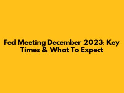 Fed Meeting December 2023: Key Times & What To Expect