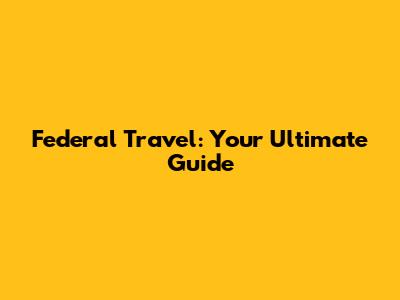 Federal Travel: Your Ultimate Guide