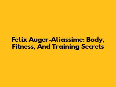 Felix Auger-Aliassime: Body, Fitness, And Training Secrets