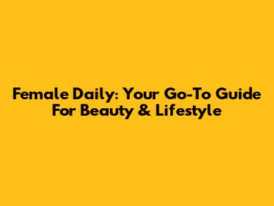 Female Daily: Your Go-To Guide For Beauty & Lifestyle