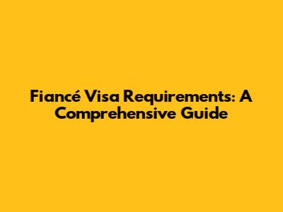 Fiancé Visa Requirements: A Comprehensive Guide