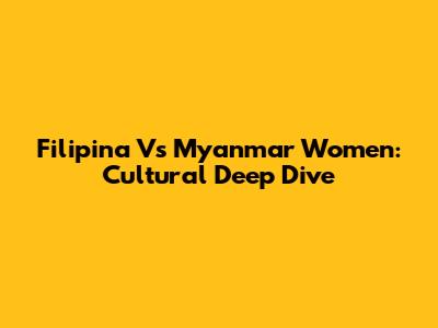 Filipina Vs Myanmar Women: Cultural Deep Dive