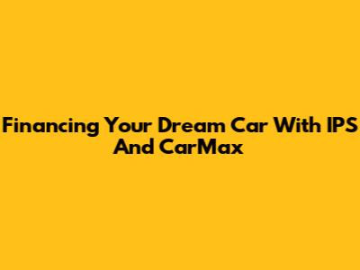 Financing Your Dream Car With IPS And CarMax