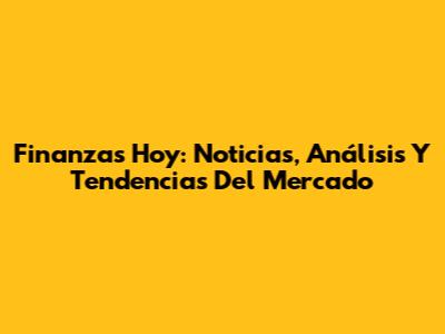 Finanzas Hoy: Noticias, Análisis Y Tendencias Del Mercado